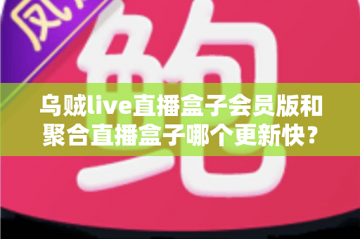 乌贼live直播盒子会员版和聚合直播盒子哪个更新快？深度对比分析与实用选购指南