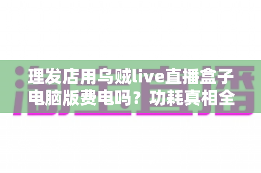 理发店用乌贼live直播盒子电脑版费电吗？功耗真相全解析与省电实用指南