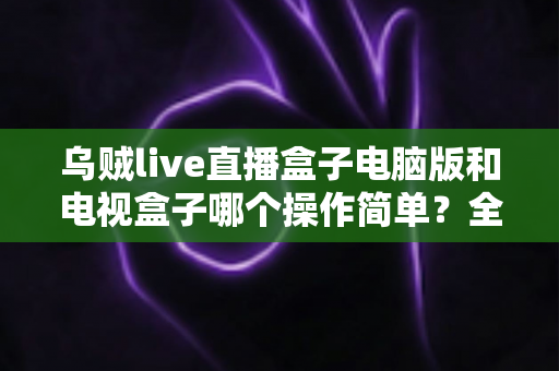 乌贼live直播盒子电脑版和电视盒子哪个操作简单？全面对比解析帮你轻松选对设备