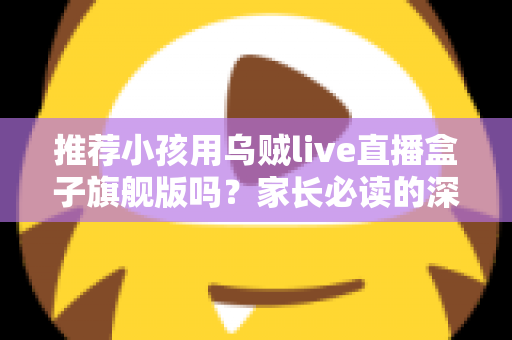 推荐小孩用乌贼live直播盒子旗舰版吗？家长必读的深度分析与安全建议
