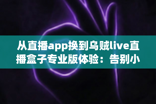 从直播app换到乌贼live直播盒子专业版体验：告别小屏幕卡顿，重新定义大屏观看的升级指南