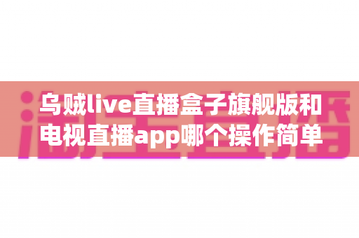 乌贼live直播盒子旗舰版和电视直播app哪个操作简单？新手上手全攻略与深度对比解析