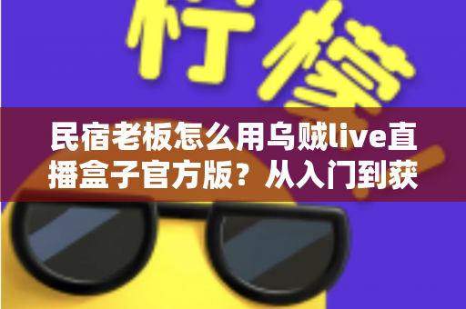 民宿老板怎么用乌贼live直播盒子官方版？从入门到获客的实战全攻略