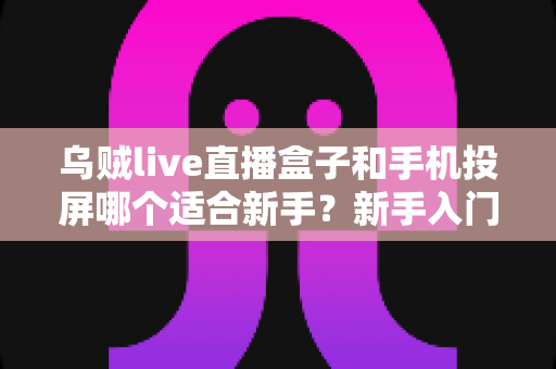 乌贼live直播盒子和手机投屏哪个适合新手?新手入门全攻略与优缺点深度对比 乌贼live直播盒子和手机投屏哪个适合新手?新手入门全攻略与优缺点深度对比