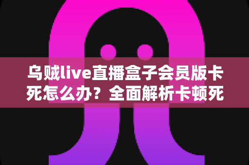乌贼live直播盒子会员版卡死怎么办?全面解析卡顿死机的解决方法与预防技巧 乌贼live直播盒子会员版卡死怎么办?全面解析卡顿死机的解决方法与预防技巧