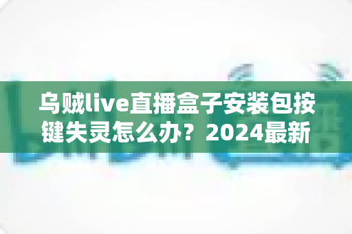 乌贼live直播盒子安装包按键失灵怎么办？2024最新排查修复全攻略，一文解决所有困扰