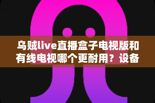 乌贼live直播盒子电视版和有线电视哪个更耐用？设备寿命与选购全攻略