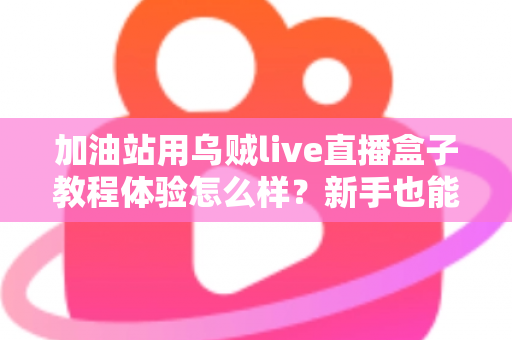 加油站用乌贼live直播盒子教程体验怎么样？新手也能快速上手的全流程实测分享