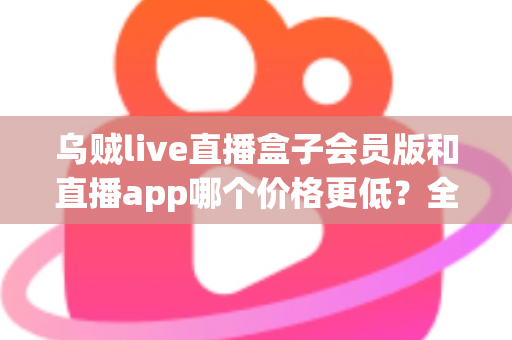 乌贼live直播盒子会员版和直播app哪个价格更低？全面价格对比与省钱选购指南