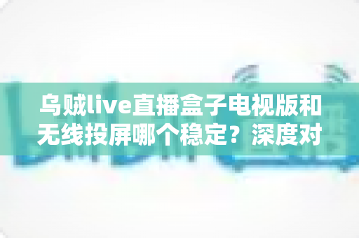 乌贼live直播盒子电视版和无线投屏哪个稳定？深度对比分析与实用优化指南
