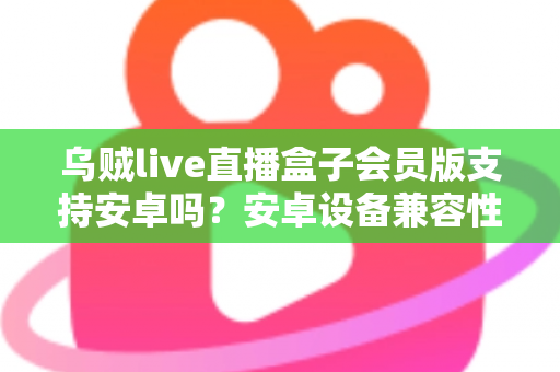 乌贼live直播盒子会员版支持安卓吗？安卓设备兼容性全面解析与使用指南
