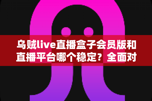 乌贼live直播盒子会员版和直播平台哪个稳定？全面对比分析与选择指南