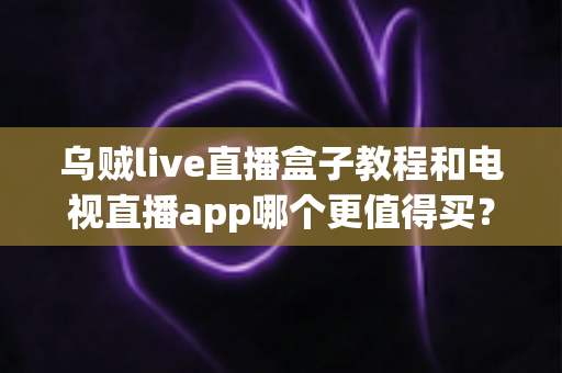 乌贼live直播盒子教程和电视直播app哪个更值得买？一文看懂两者差异与选购攻略