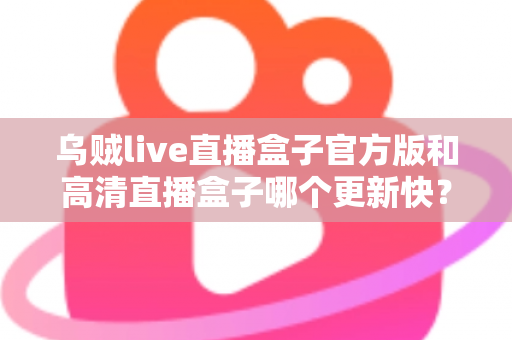 乌贼live直播盒子官方版和高清直播盒子哪个更新快？全面对比解析与实用选择指南
