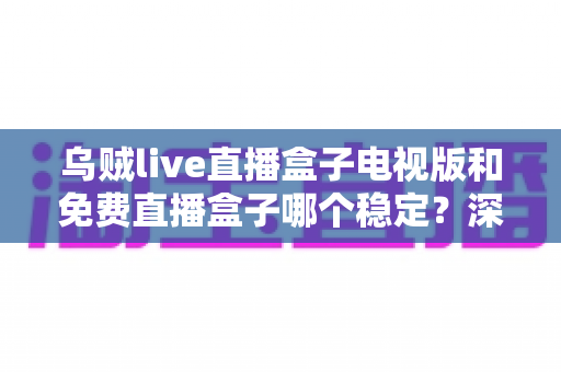 乌贼live直播盒子电视版和免费直播盒子哪个稳定？深度对比解析与选购指南