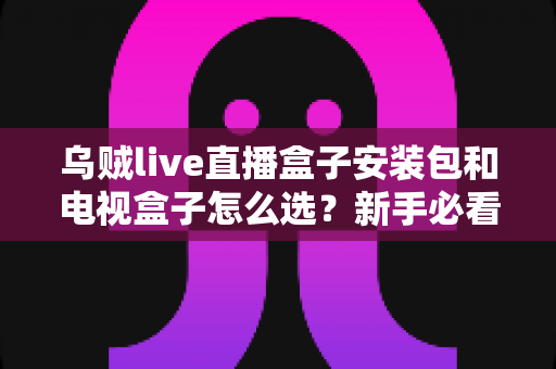 乌贼live直播盒子安装包和电视盒子怎么选?新手必看的安装与选购全攻略 乌贼live直播盒子安装包和电视盒子怎么选?新手必看的安装与选购全攻略