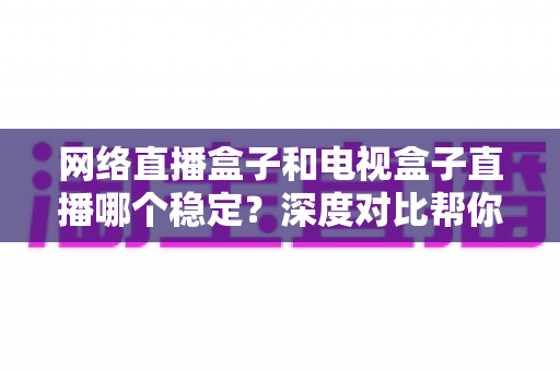 网络直播盒子和电视盒子直播哪个稳定？深度对比帮你选对观影设备