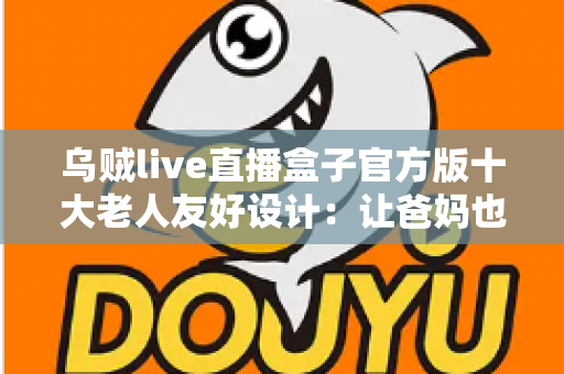 乌贼live直播盒子官方版十大老人友好设计：让爸妈也能轻松畅享直播的贴心之选