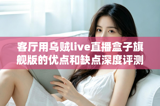 客厅用乌贼live直播盒子旗舰版的优点和缺点深度评测：家庭大屏娱乐升级前必读指南