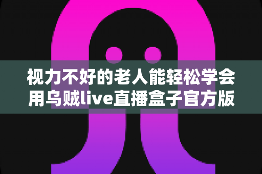 视力不好的老人能轻松学会用乌贼live直播盒子官方版吗？老年用户上手难度与实用指南全解析