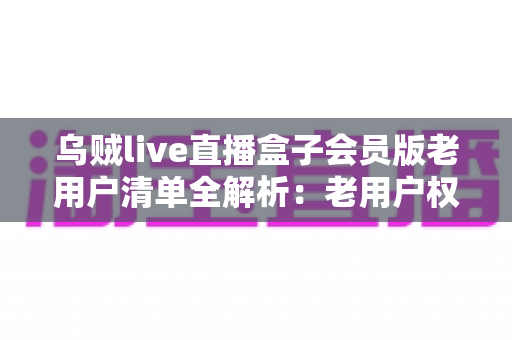 乌贼live直播盒子会员版老用户清单全解析：老用户权益、查询步骤与避坑指南