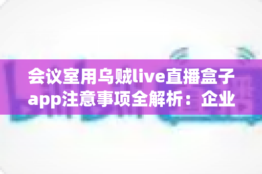 会议室用乌贼live直播盒子app注意事项全解析：企业高清直播必看的安全与操作指南