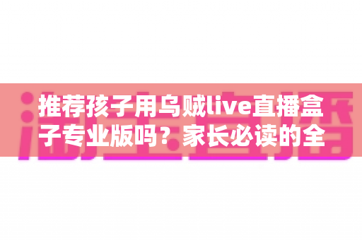 推荐孩子用乌贼live直播盒子专业版吗？家长必读的全面解析与理性使用指南