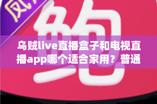 乌贼live直播盒子和电视直播app哪个适合家用?普通家庭观影方案深度对比与选购指南 乌贼live直播盒子和电视直播app哪个适合家用?普通家庭观影方案深度对比与选购指南