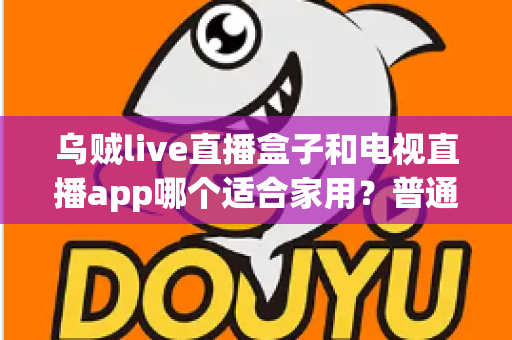 乌贼live直播盒子和电视直播app哪个适合家用?普通家庭观影方案深度对比与选购指南 乌贼live直播盒子和电视直播app哪个适合家用?普通家庭观影方案深度对比与选购指南