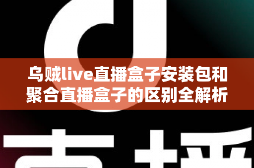 乌贼live直播盒子安装包和聚合直播盒子的区别全解析：功能、安装与选择指南一次看懂
