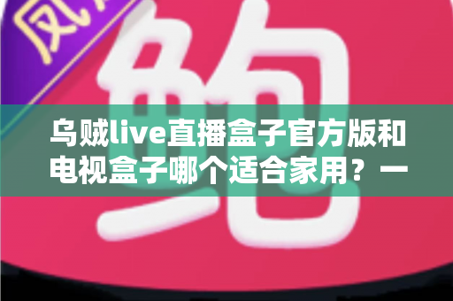 乌贼live直播盒子官方版和电视盒子哪个适合家用？一文读懂家庭观影设备如何选