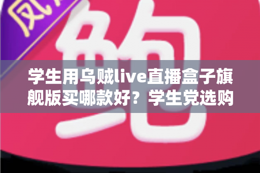 学生用乌贼live直播盒子旗舰版买哪款好？学生党选购全攻略与避坑指南