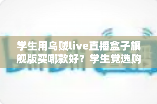 学生用乌贼live直播盒子旗舰版买哪款好？学生党选购全攻略与避坑指南