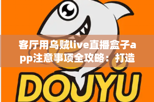 客厅用乌贼live直播盒子app注意事项全攻略：打造安全流畅的家庭大屏直播体验