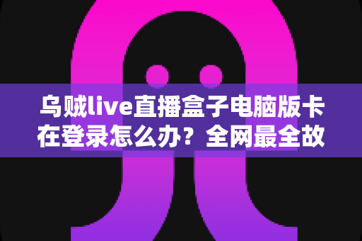 乌贼live直播盒子电脑版卡在登录怎么办？全网最全故障排查指南与实用修复技巧
