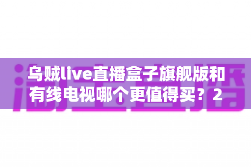 乌贼live直播盒子旗舰版和有线电视哪个更值得买？2025年家庭观影设备深度选购指南