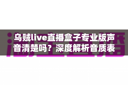 乌贼live直播盒子专业版声音清楚吗?深度解析音质表现与使用体验全攻略 乌贼live直播盒子专业版声音清楚吗?深度解析音质表现与使用体验全攻略