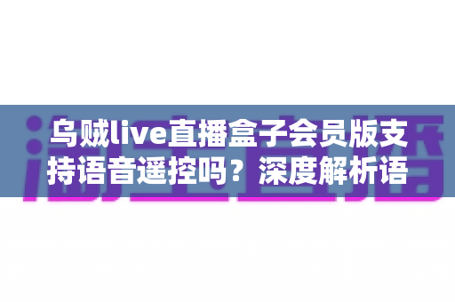 乌贼live直播盒子会员版支持语音遥控吗?深度解析语音遥控功能与使用体验 乌贼live直播盒子会员版支持语音遥控吗?深度解析语音遥控功能与使用体验