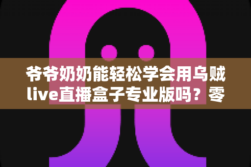 爷爷奶奶能轻松学会用乌贼live直播盒子专业版吗？零基础老人上手全指南
