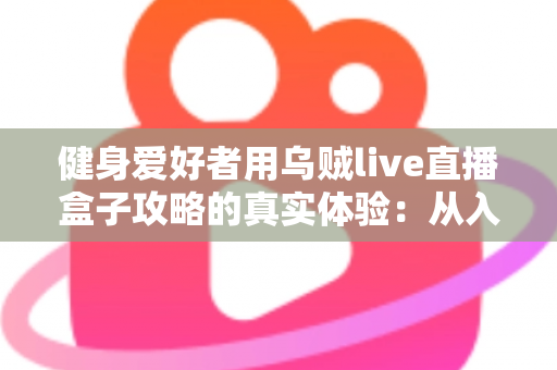 健身爱好者用乌贼live直播盒子攻略的真实体验：从入门安装到日常跟练的完整心得分享
