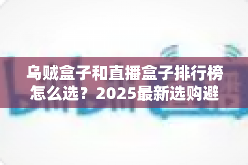 乌贼盒子和直播盒子排行榜怎么选？2025最新选购避坑指南与实用技巧全解析