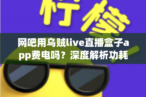 网吧用乌贼live直播盒子app费电吗？深度解析功耗真相与省电技巧全指南