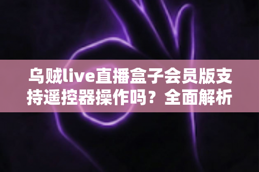 乌贼live直播盒子会员版支持遥控器操作吗？全面解析遥控兼容性与实用操作指南