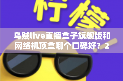 乌贼live直播盒子旗舰版和网络机顶盒哪个口碑好？2025年最全选购对比指南