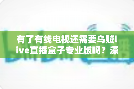 有了有线电视还需要乌贼live直播盒子专业版吗？深度解析帮你做出明智选择