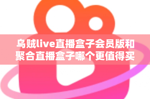 乌贼live直播盒子会员版和聚合直播盒子哪个更值得买？深度选购指南帮你一次看懂