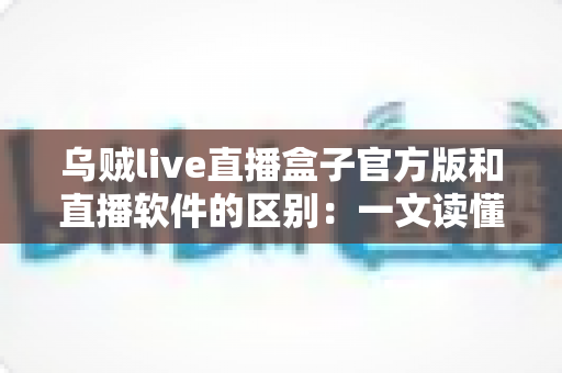 乌贼live直播盒子官方版和直播软件的区别：一文读懂直播工具如何选择
