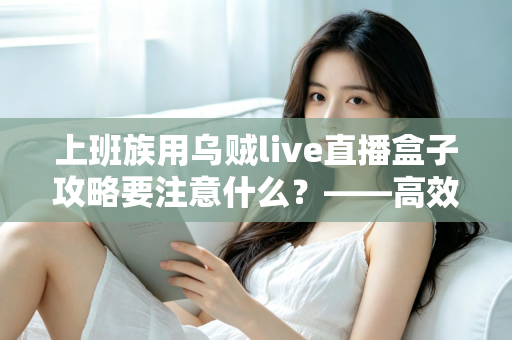 上班族用乌贼live直播盒子攻略要注意什么？——高效观影与避坑的实用指南