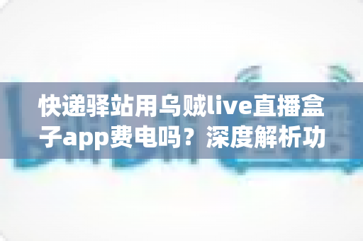 快递驿站用乌贼live直播盒子app费电吗？深度解析功耗真相与省电实用全指南