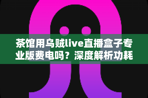 茶馆用乌贼live直播盒子专业版费电吗？深度解析功耗真相与茶馆省电运营全攻略